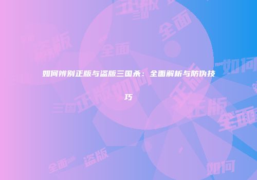 如何辨别正版与盗版三国杀：全面解析与防伪技巧