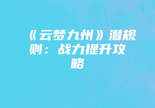 《云梦九州》潜规则：战力提升攻略